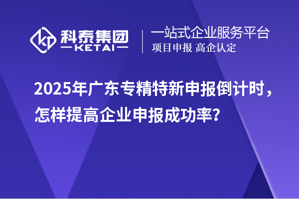 2025年廣東專精特新申報倒計時，怎樣提高企業(yè)申報成功率？