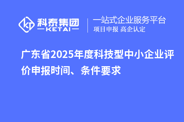 廣東省2025年度科技型中小企業(yè)評價申報時間、條件要求